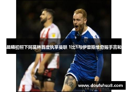 晨曦初照下阿莫林首度执掌曼联 1比1与伊普斯维奇握手言和
