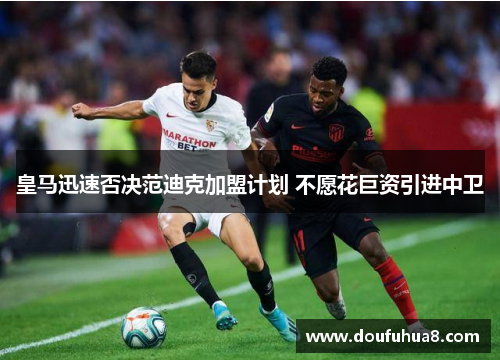 皇马迅速否决范迪克加盟计划 不愿花巨资引进中卫